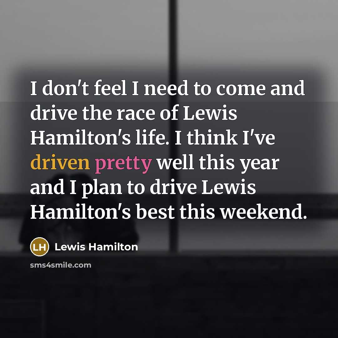 “I don't feel I need to come and drive the race of Lewis Hamilton's life. I think I've driven pretty well this year and I plan to drive Lewis Hamilton's best this weekend.” quote by Lewis Hamilton