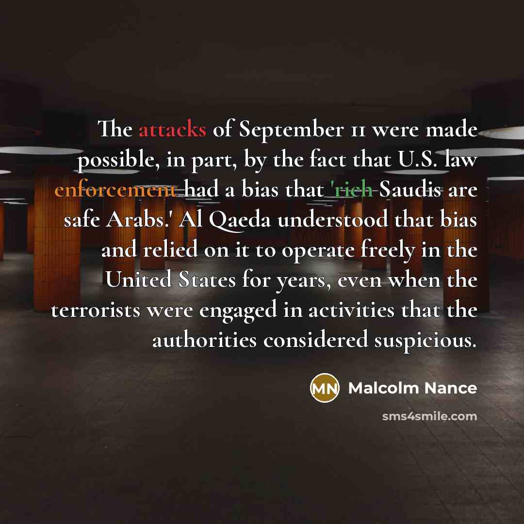 “The attacks of September 11 were made possible, in part, by the fact that U.S. law enforcement had a bias that 'rich Saudis are safe Arabs.' Al Qaeda understood that bias and relied on it to operate freely in the United States for years, even when the terrorists were engaged in activities that the…” quote by Malcolm Nance