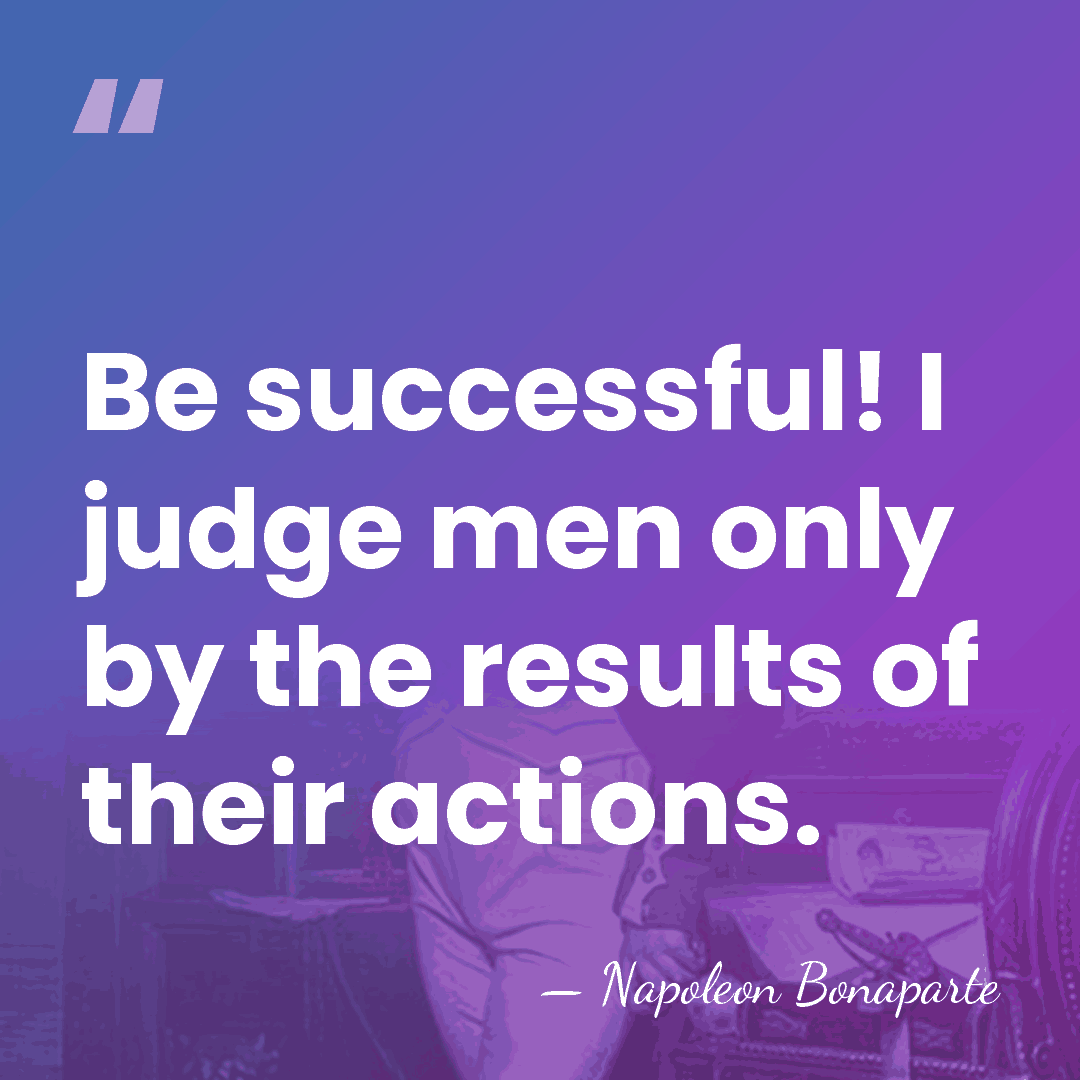 Be successful! I judge men only by the results of their actions. - Napoleon Bonaparte