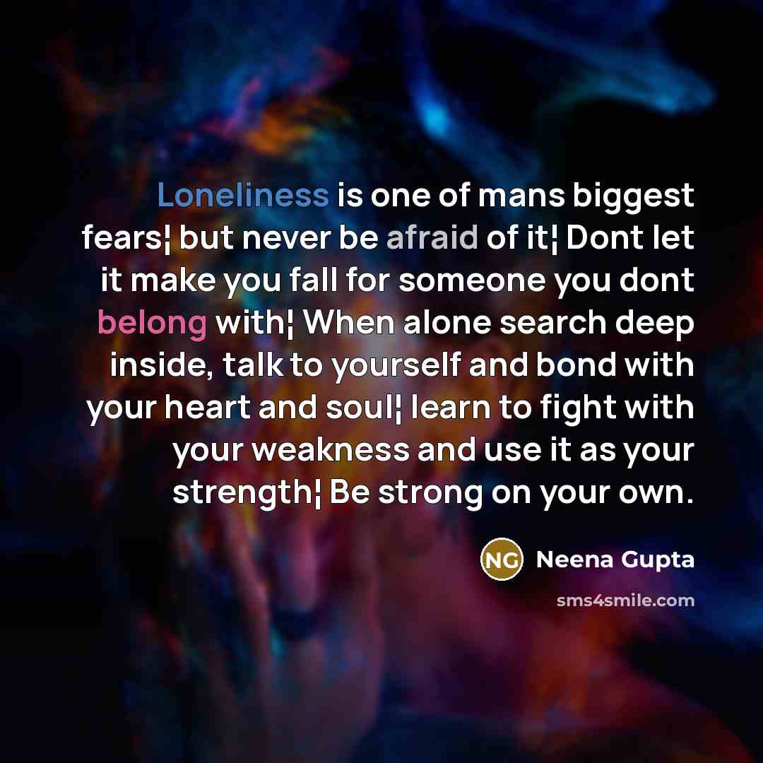 “Loneliness is one of mans biggest fears¦ but never be afraid of it¦ Dont let it make you fall for someone you dont belong with¦ When alone search deep inside, talk to yourself and bond with your heart and soul¦ learn to fight with your weakness and use it as your strength¦ Be strong on your own.” quote by Neena Gupta