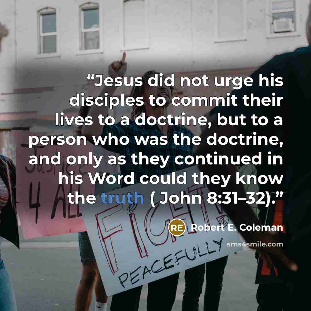 “Jesus did not urge his disciples to commit their lives to a doctrine, but to a person who was the doctrine, and only as they continued in his Word could they know the truth ( John 8:31–32).” quote by Robert E. Coleman