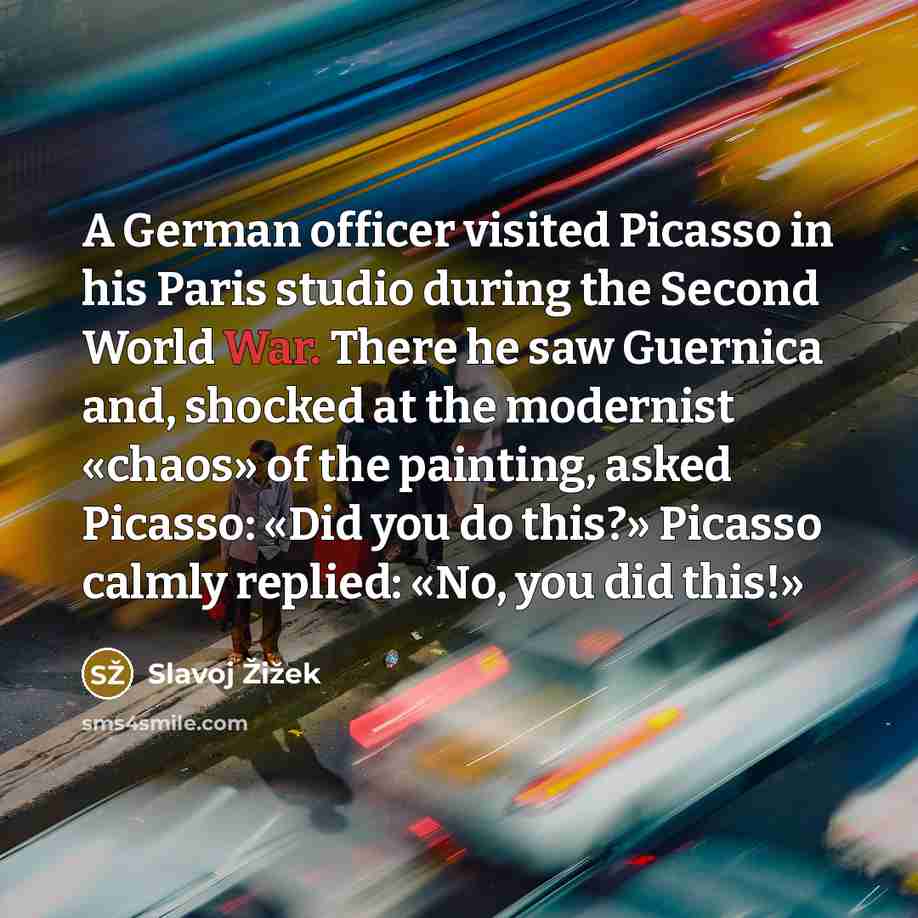 “A German officer visited Picasso in his Paris studio during the Second World War. There he saw Guernica and, shocked at the modernist «chaos» of the painting, asked Picasso: «Did you do this?» Picasso calmly replied: «No, you did this!»” quote by Slavoj Žižek