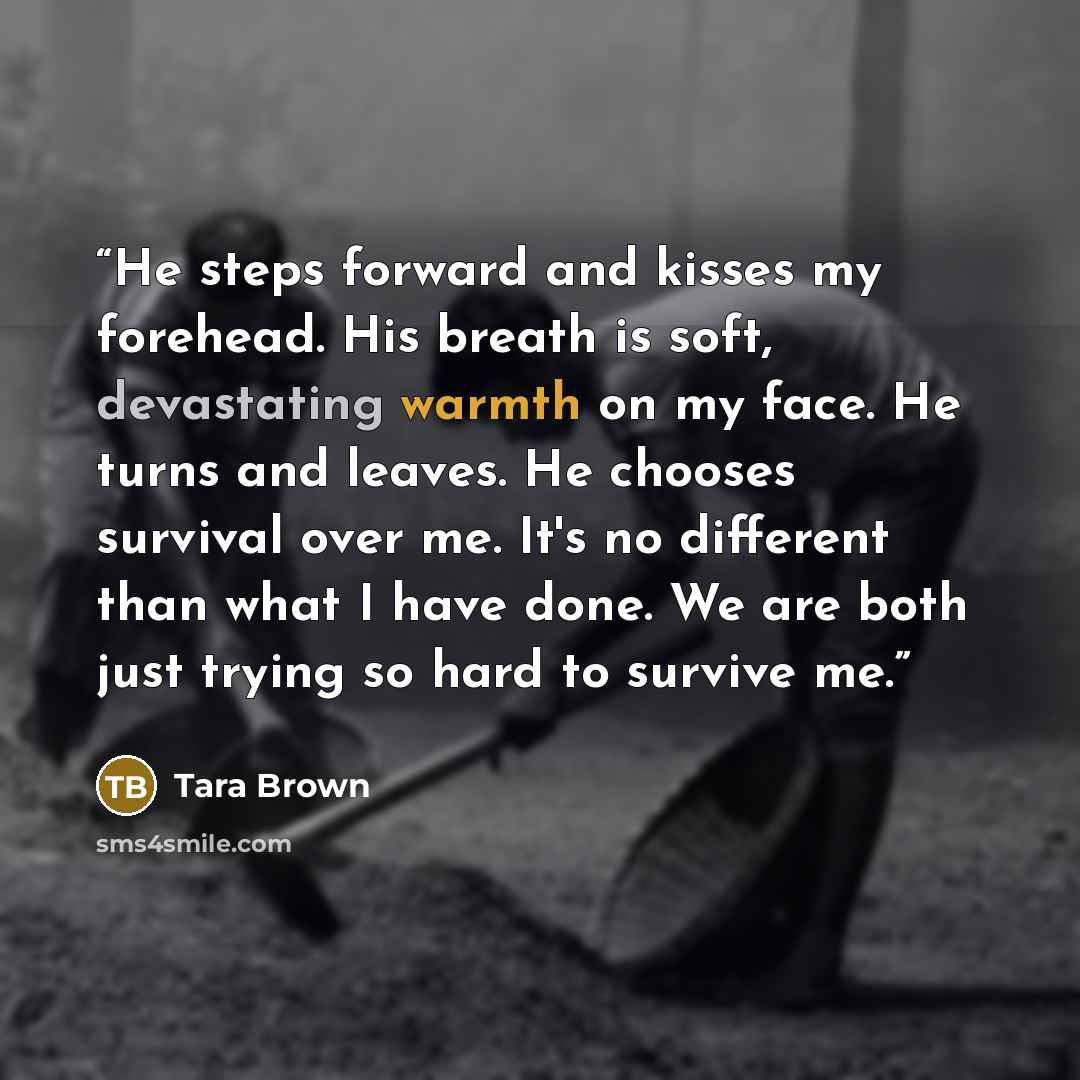 “He steps forward and kisses my forehead. His breath is soft, devastating warmth on my face. He turns and leaves. He chooses survival over me. It's no different than what I have done. We are both just trying so hard to survive me.” quote by Tara Brown