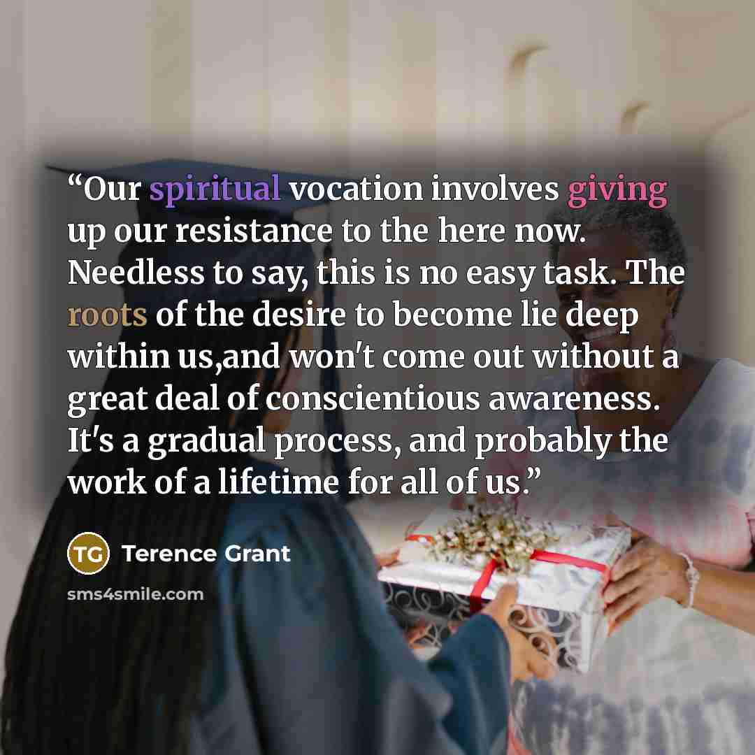 “Our spiritual vocation involves giving up our resistance to the here now. Needless to say, this is no easy task. The roots of the desire to become lie deep within us,and won't come out without a great deal of conscientious awareness. It's a gradual process, and probably the work of a lifetime for…” quote by Terence Grant