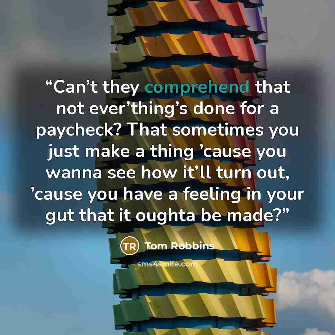 “Can’t they comprehend that not ever’thing’s done for a paycheck? That sometimes you just make a thing ’cause you wanna see how it’ll turn out, ’cause you have a feeling in your gut that it oughta be made?” quote by Tom Robbins