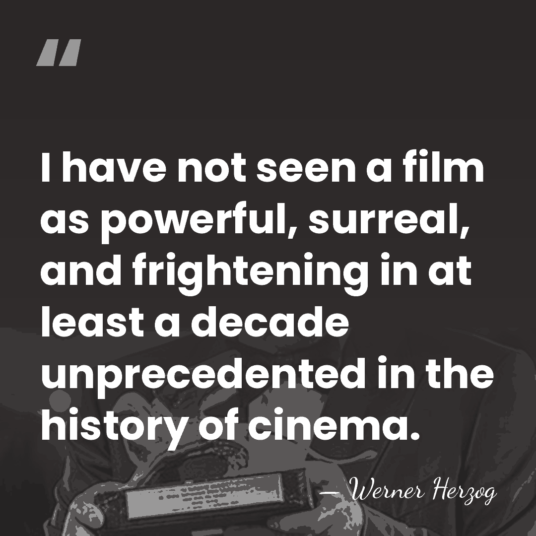I have not seen a film as powerful, surreal, and frightening in&hellip; - Werner Herzog