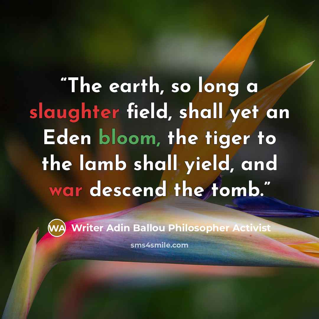 “The earth, so long a slaughter field, shall yet an Eden bloom, the tiger to the lamb shall yield, and war descend the tomb.” quote by Writer Adin Ballou Philosopher Activist