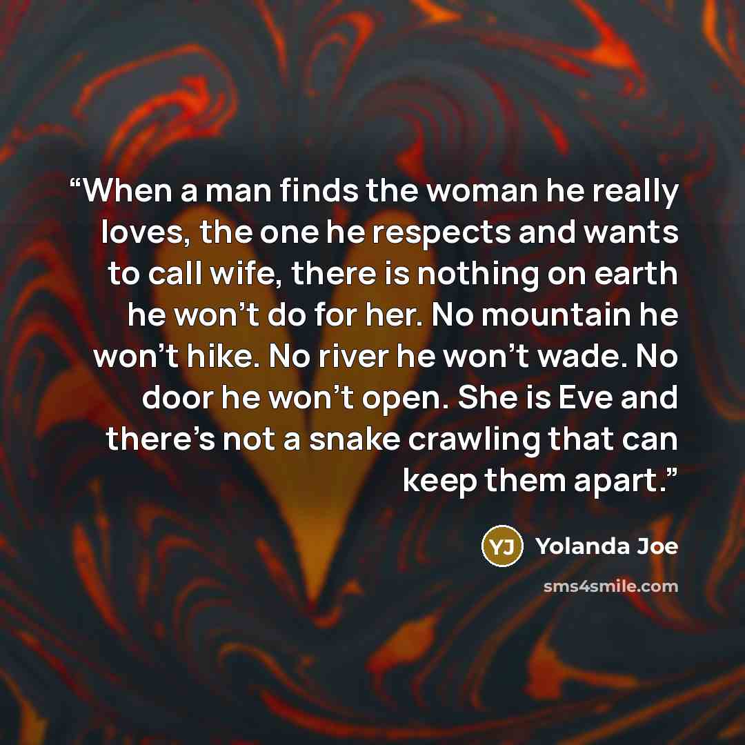 “When a man finds the woman he really loves, the one he respects and wants to call wife, there is nothing on earth he won't do for her. No mountain he won't hike. No river he won't wade. No door he won't open. She is Eve and there's not a snake crawling that can keep them apart.” quote by Yolanda Joe