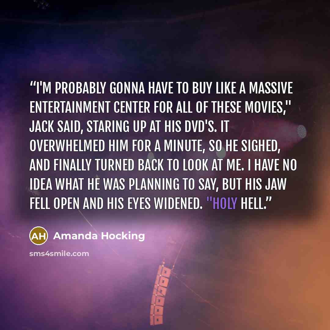 “I'm probably gonna have to buy like a massive entertainment center for all of these movies," Jack said, staring up at his DVD's. It overwhelmed him for a minute, so he sighed, and finally turned back to look at me. I have no idea what he was planning to say, but his jaw fell open and his eyes…” quote by Amanda Hocking