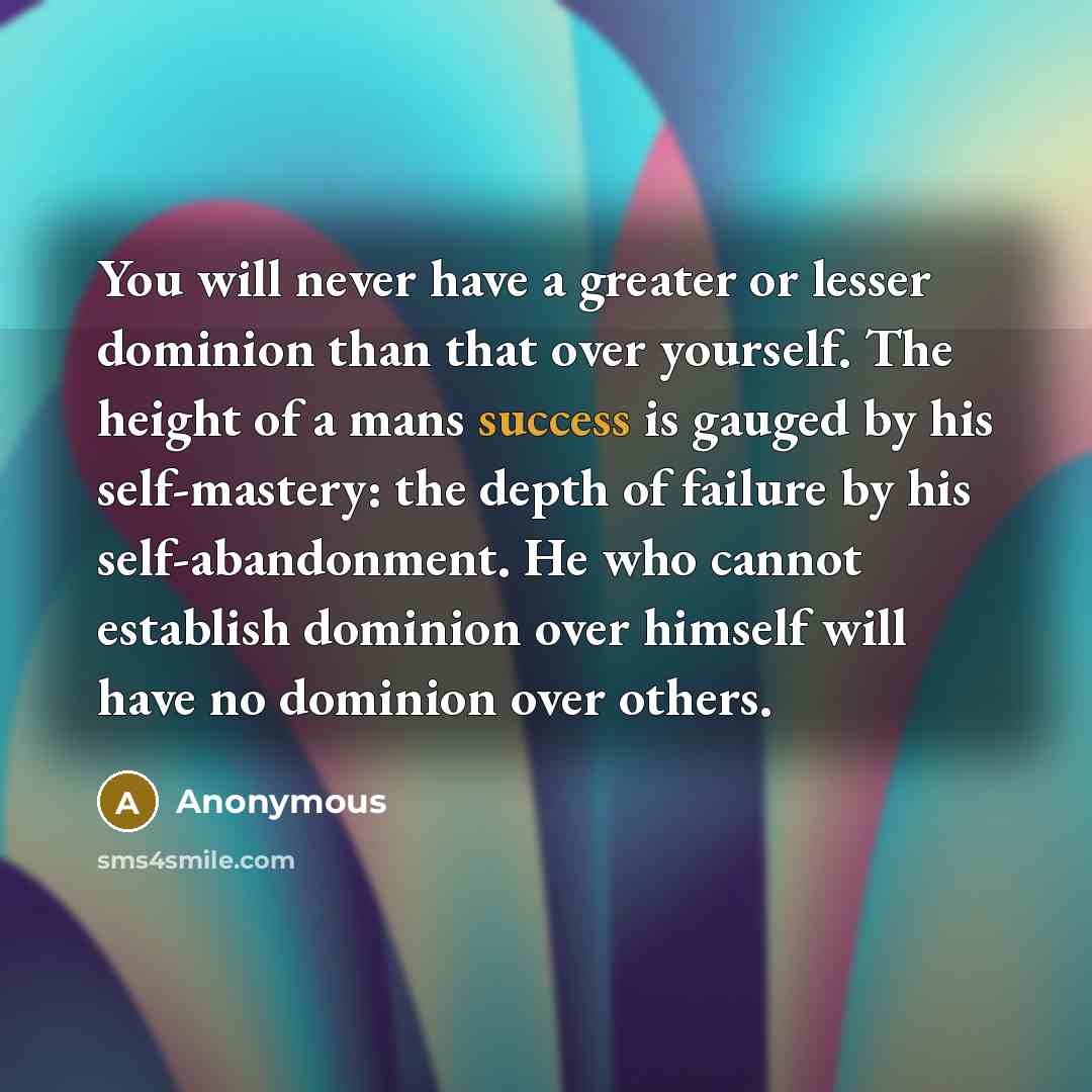 “You will never have a greater or lesser dominion than that over yourself. The height of a mans success is gauged by his self-mastery: the depth of failure by his self-abandonment. He who cannot establish dominion over himself will have no dominion over others.” quote by Anonymous
