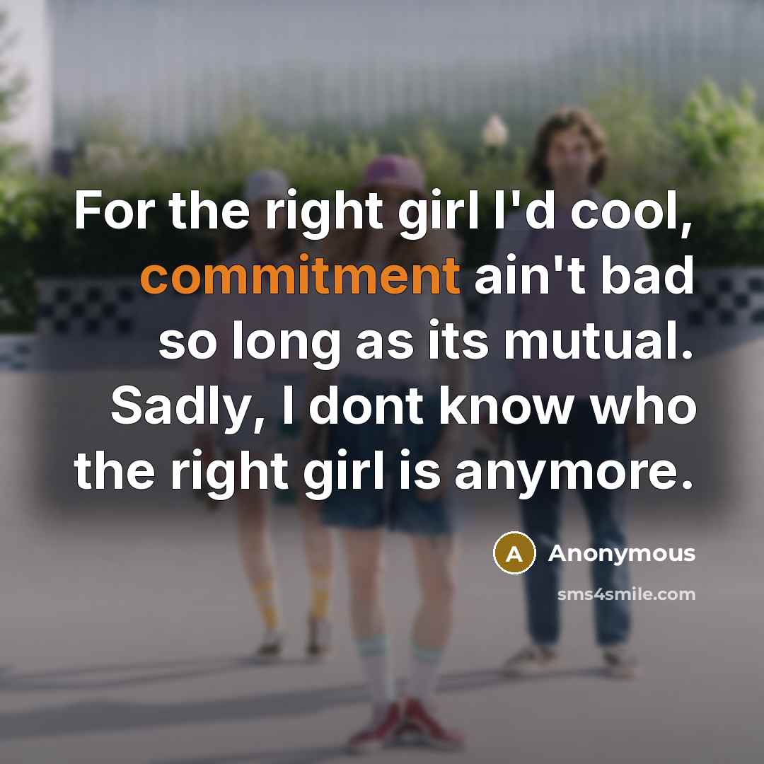“For the right girl I'd cool, commitment ain't bad so long as its mutual. Sadly, I dont know who the right girl is anymore.” quote by Anonymous