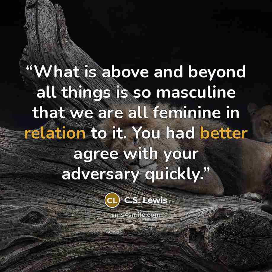 “What is above and beyond all things is so masculine that we are all feminine in relation to it. You had better agree with your adversary quickly.” quote by C.S. Lewis