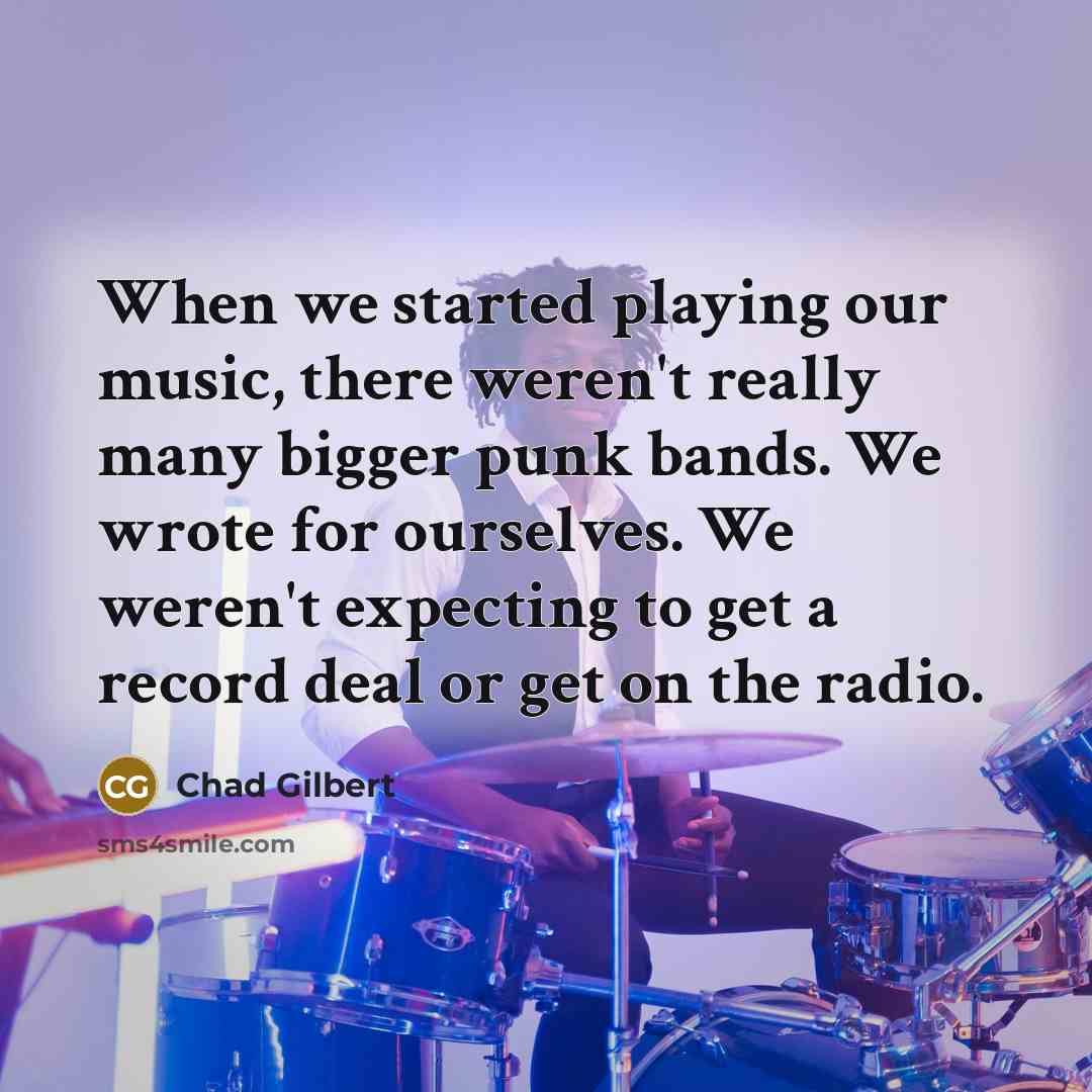 “When we started playing our music, there weren't really many bigger punk bands. We wrote for ourselves. We weren't expecting to get a record deal or get on the radio.” quote by Chad Gilbert