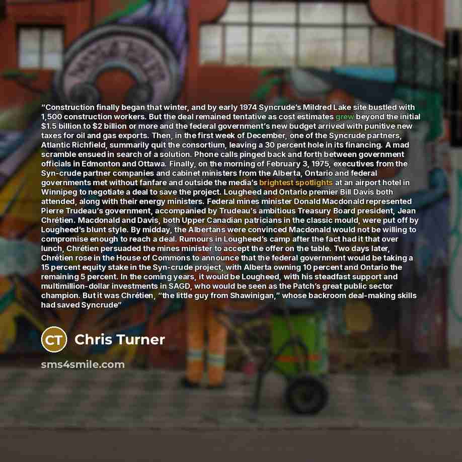 “Construction finally began that winter, and by early 1974 Syncrude’s Mildred Lake site bustled with 1,500 construction workers. But the deal remained tentative as cost estimates grew beyond the initial $1.5 billion to $2 billion or more and the federal government’s new budget arrived with punitive…” quote by Chris Turner