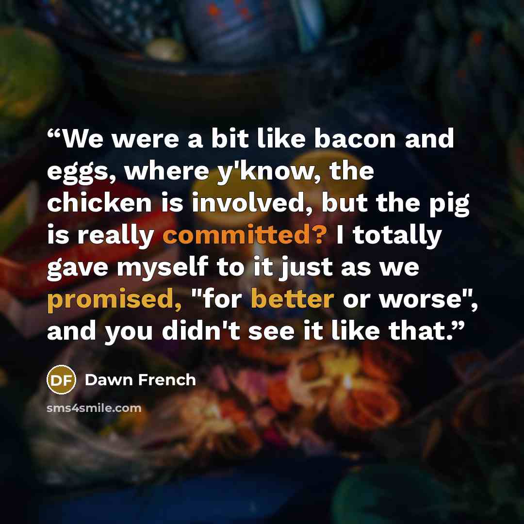 “We were a bit like bacon and eggs, where y'know, the chicken is involved, but the pig is really committed? I totally gave myself to it just as we promised, "for better or worse", and you didn't see it like that.” quote by Dawn French