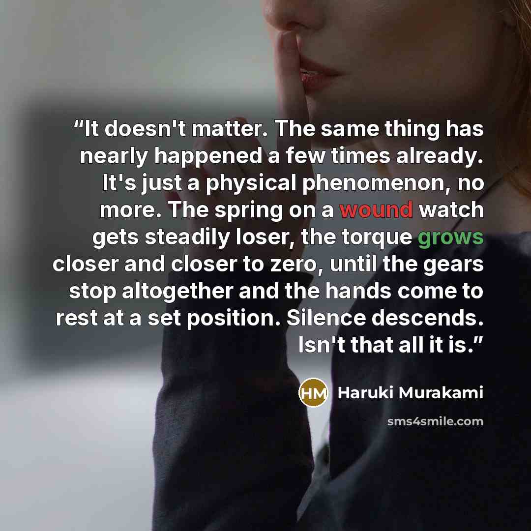 “It doesn't matter. The same thing has nearly happened a few times already. It's just a physical phenomenon, no more. The spring on a wound watch gets steadily loser, the torque grows closer and closer to zero, until the gears stop altogether and the hands come to rest at a set position. Silence…” quote by Haruki Murakami