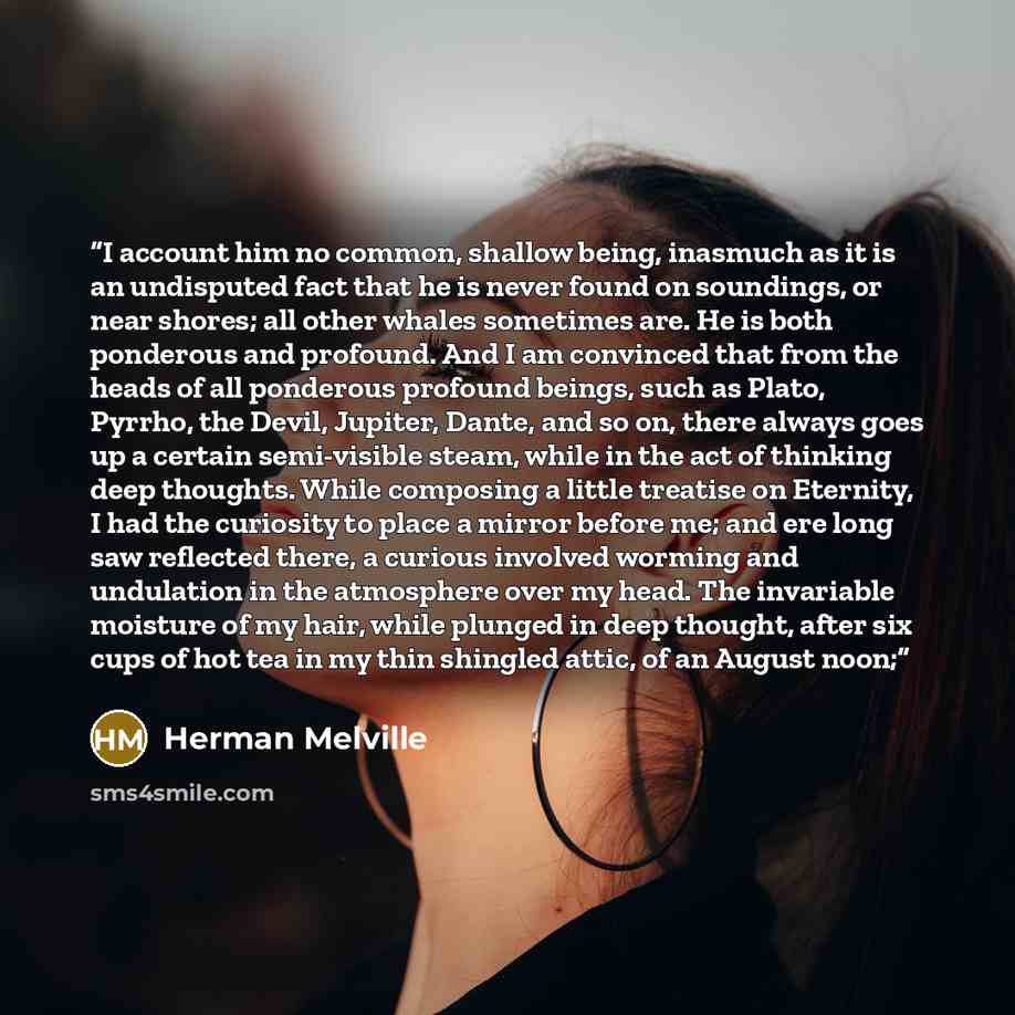 “I account him no common, shallow being, inasmuch as it is an undisputed fact that he is never found on soundings, or near shores; all other whales sometimes are. He is both ponderous and profound. And I am convinced that from the heads of all ponderous profound beings, such as Plato, Pyrrho, the…” quote by Herman Melville