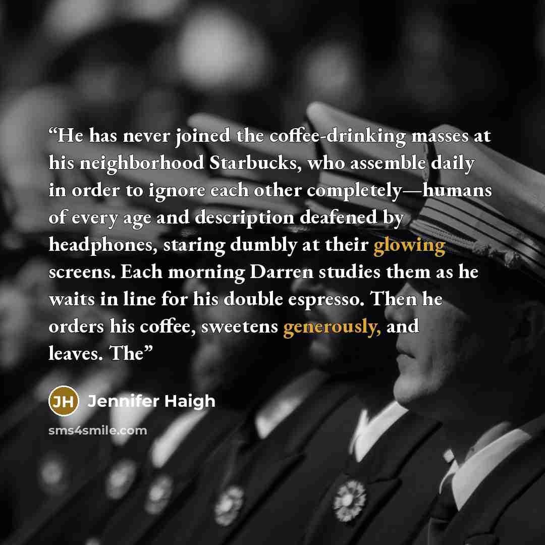 “He has never joined the coffee-drinking masses at his neighborhood Starbucks, who assemble daily in order to ignore each other completely—humans of every age and description deafened by headphones, staring dumbly at their glowing screens. Each morning Darren studies them as he waits in line for…” quote by Jennifer Haigh