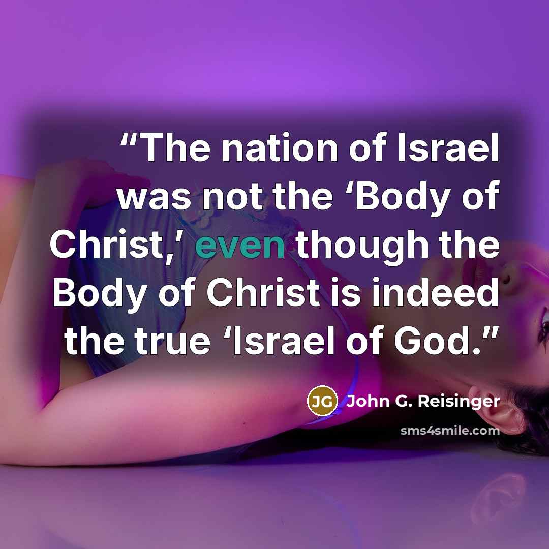 “The nation of Israel was not the ‘Body of Christ,’ even though the Body of Christ is indeed the true ‘Israel of God.” quote by John G. Reisinger