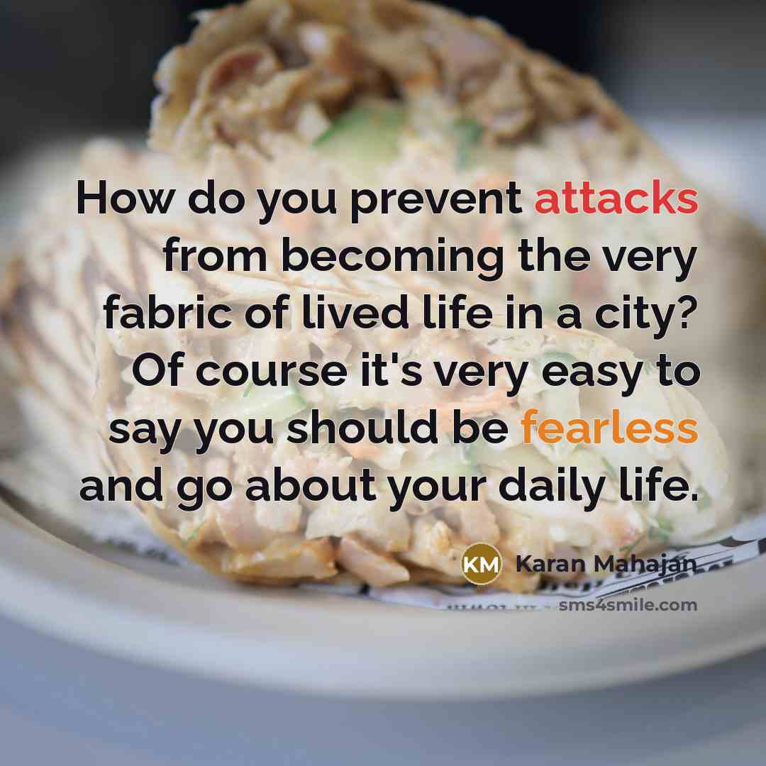 “How do you prevent attacks from becoming the very fabric of lived life in a city? Of course it's very easy to say you should be fearless and go about your daily life.” quote by Karan Mahajan