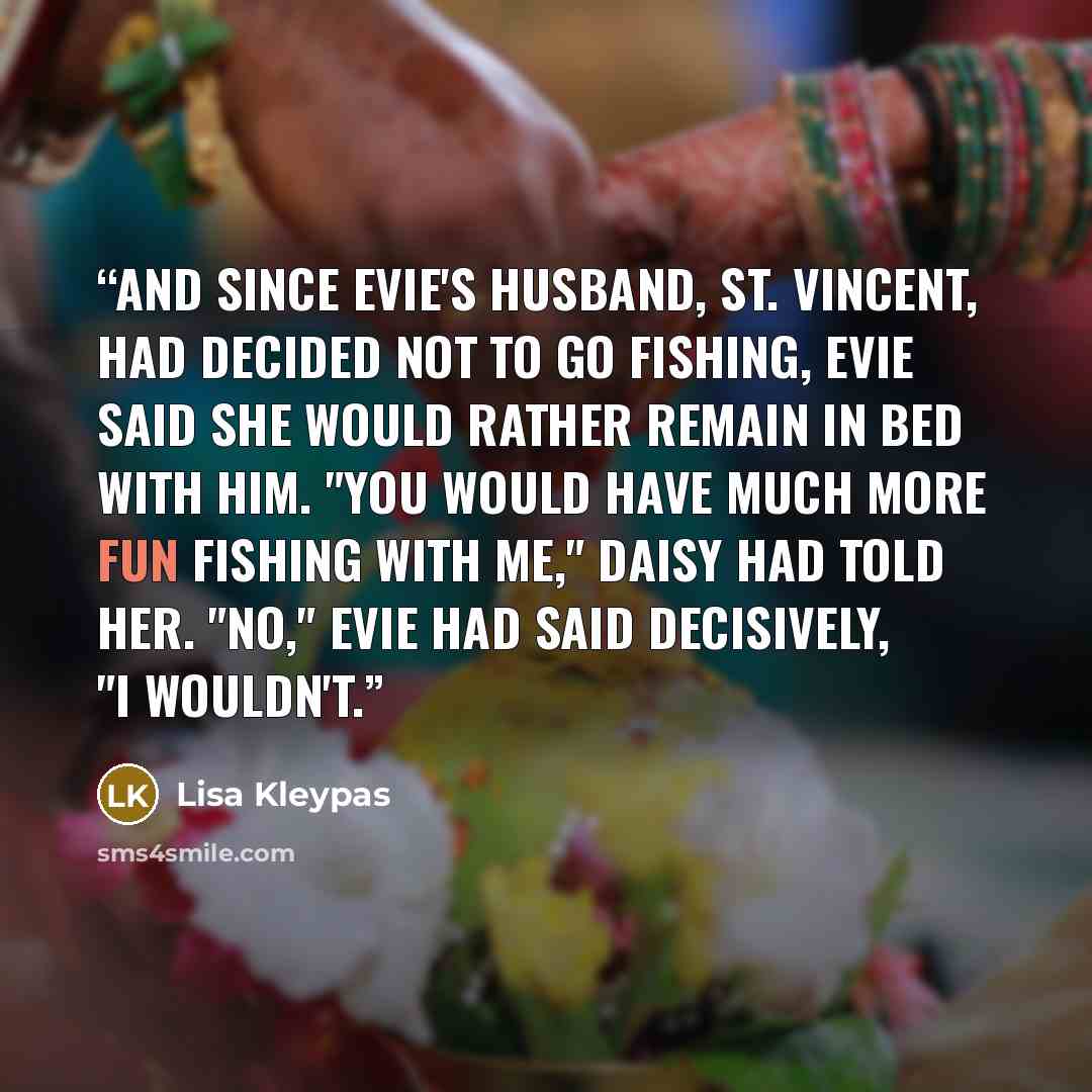 “And since Evie's husband, St. Vincent, had decided not to go fishing, Evie said she would rather remain in bed with him. "You would have much more fun fishing with me," Daisy had told her. "No," Evie had said decisively, "I wouldn't.” quote by Lisa Kleypas