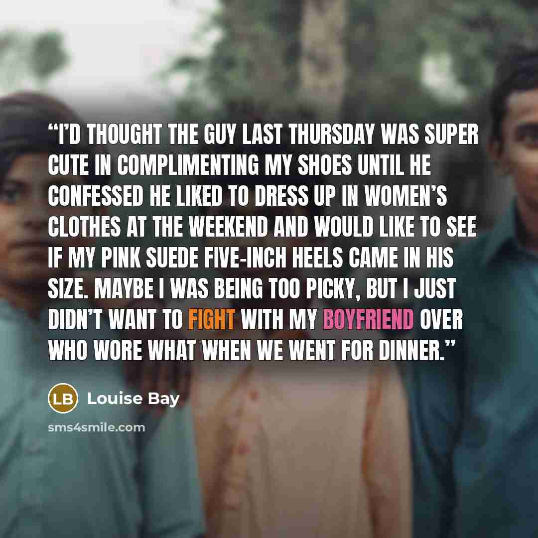“I’d thought the guy last Thursday was super cute in complimenting my shoes until he confessed he liked to dress up in women’s clothes at the weekend and would like to see if my pink suede five-inch heels came in his size. Maybe I was being too picky, but I just didn’t want to fight with my…” quote by Louise Bay