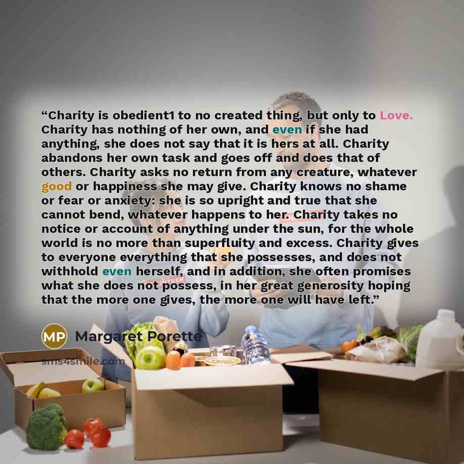 “Charity is obedient1 to no created thing, but only to Love. Charity has nothing of her own, and even if she had anything, she does not say that it is hers at all. Charity abandons her own task and goes off and does that of others. Charity asks no return from any creature, whatever good or…” quote by Margaret Porette