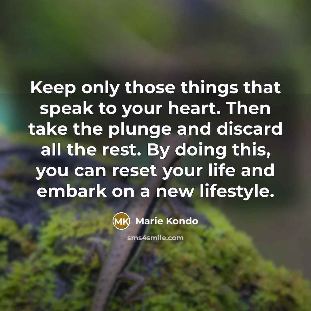 “Keep only those things that speak to your heart. Then take the plunge and discard all the rest. By doing this, you can reset your life and embark on a new lifestyle.” quote by Marie Kondo