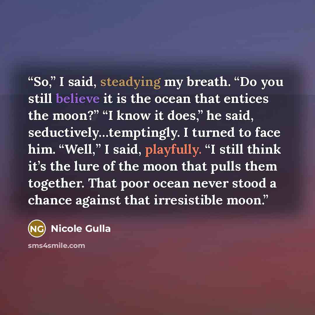 “So,” I said, steadying my breath. “Do you still believe it is the ocean that entices the moon?” “I know it does,” he said, seductively…temptingly. I turned to face him. “Well,” I said, playfully. “I still think it’s the lure of the moon that pulls them together. That poor ocean never stood a…” quote by Nicole Gulla