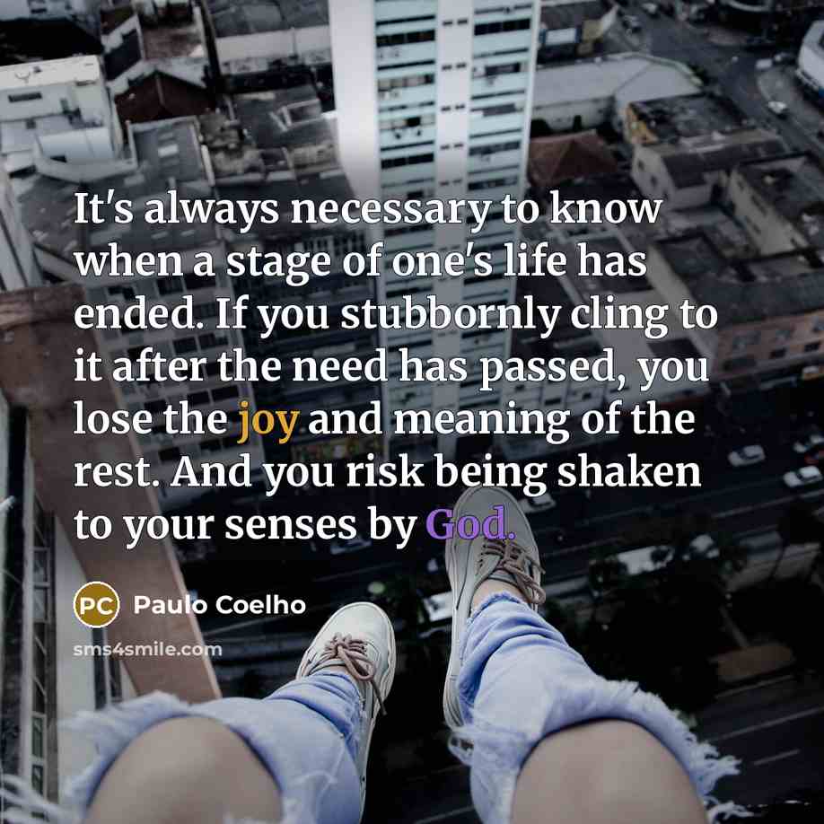 “It's always necessary to know when a stage of one's life has ended. If you stubbornly cling to it after the need has passed, you lose the joy and meaning of the rest. And you risk being shaken to your senses by God.” quote by Paulo Coelho
