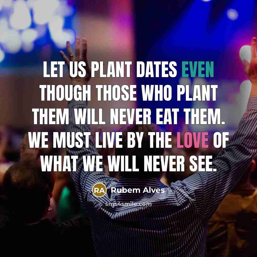 “Let us plant dates even though those who plant them will never eat them. We must live by the love of what we will never see.” quote by Rubem Alves