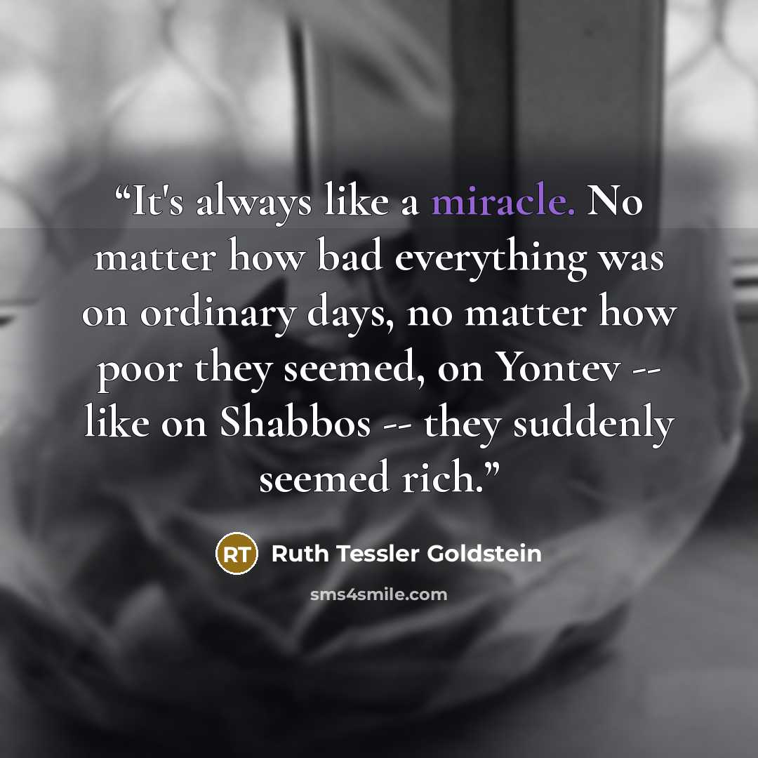 “It's always like a miracle. No matter how bad everything was on ordinary days, no matter how poor they seemed, on Yontev -- like on Shabbos -- they suddenly seemed rich.” quote by Ruth Tessler Goldstein