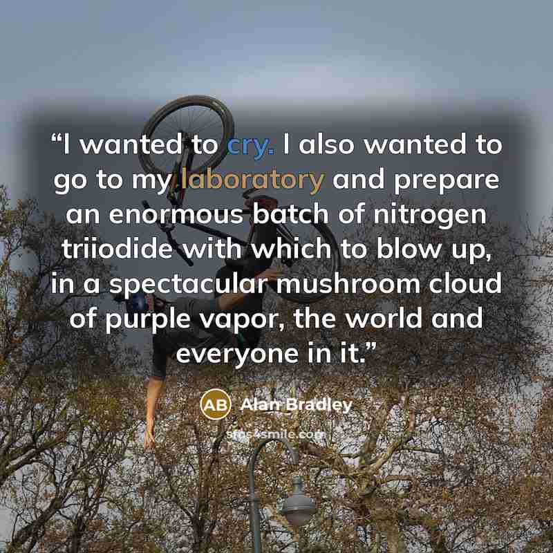 “I wanted to cry. I also wanted to go to my laboratory and prepare an enormous batch of nitrogen triiodide with which to blow up, in a spectacular mushroom cloud of purple vapor, the world and everyone in it.” quote by Alan Bradley