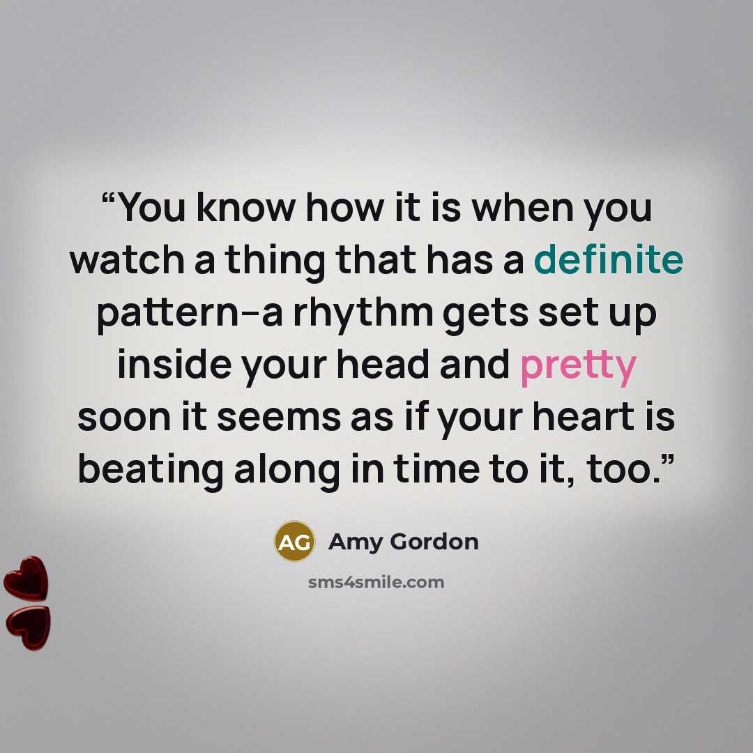 “You know how it is when you watch a thing that has a definite pattern--a rhythm gets set up inside your head and pretty soon it seems as if your heart is beating along in time to it, too.” quote by Amy Gordon