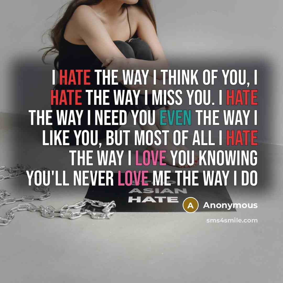“I hate the way I think of you, I hate the way I miss you. I hate the way I need you even the way I like you, but most of all I hate the way I love you knowing you'll never love me the way I do” quote by Anonymous