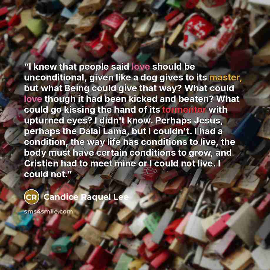 “I knew that people said love should be unconditional, given like a dog gives to its master, but what Being could give that way? What could love though it had been kicked and beaten? What could go kissing the hand of its tormentor with upturned eyes? I didn't know. Perhaps Jesus, perhaps the Dalai…” quote by Candice Raquel Lee