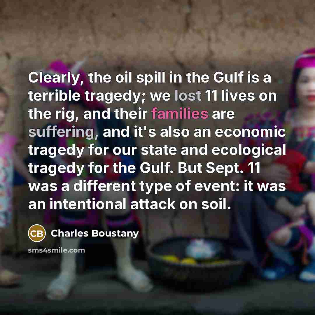 “Clearly, the oil spill in the Gulf is a terrible tragedy; we lost 11 lives on the rig, and their families are suffering, and it's also an economic tragedy for our state and ecological tragedy for the Gulf. But Sept. 11 was a different type of event: it was an intentional attack on soil.” quote by Charles Boustany