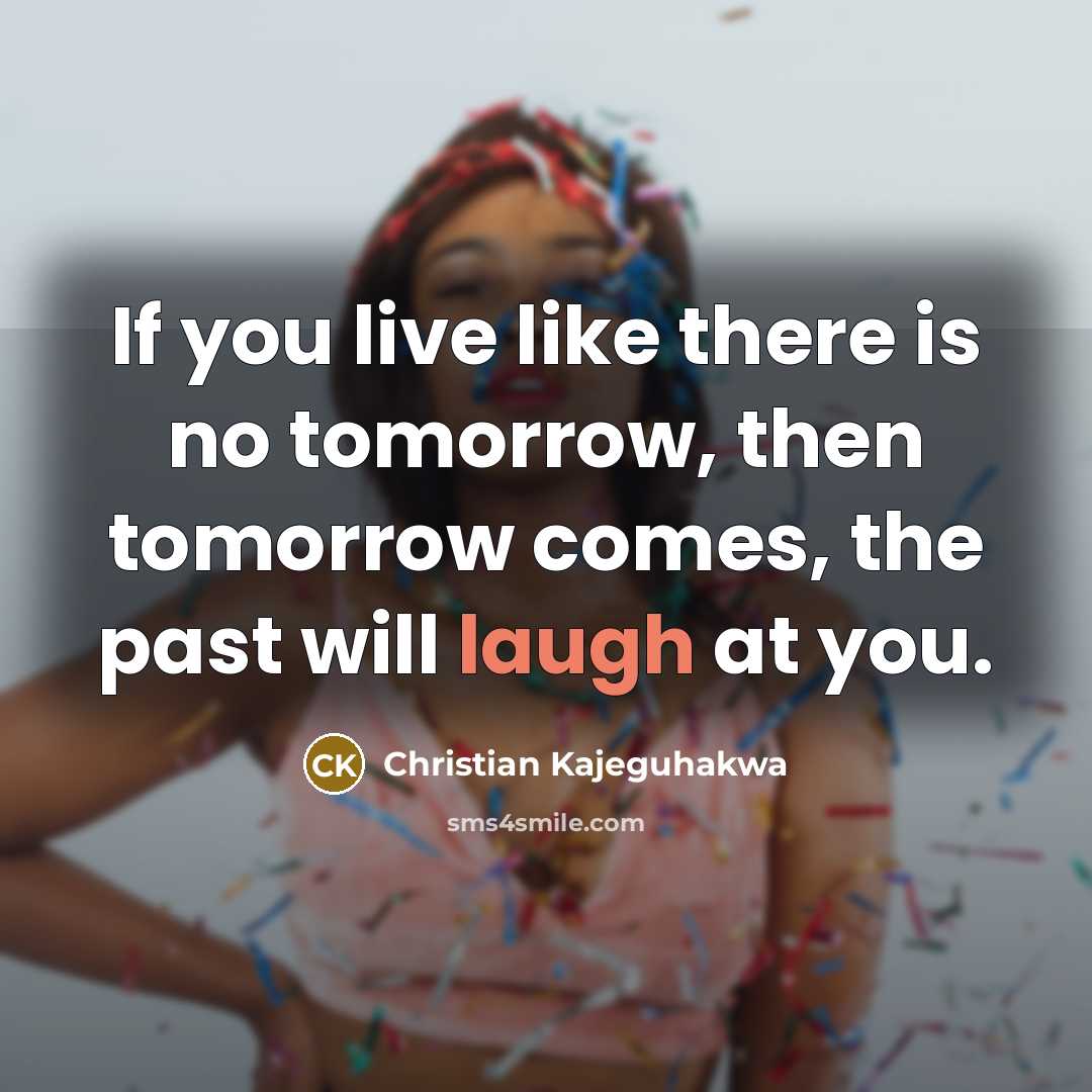 “If you live like there is no tomorrow, then tomorrow comes, the past will laugh at you.” quote by Christian Kajeguhakwa