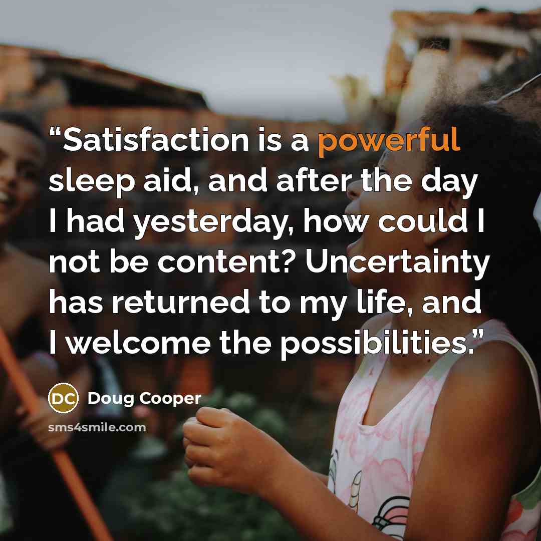“Satisfaction is a powerful sleep aid, and after the day I had yesterday, how could I not be content? Uncertainty has returned to my life, and I welcome the possibilities.” quote by Doug Cooper