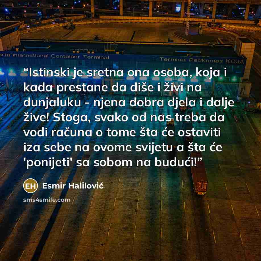 “Istinski je sretna ona osoba, koja i kada prestane da diše i živi na dunjaluku - njena dobra djela i dalje žive! Stoga, svako od nas treba da vodi računa o tome šta će ostaviti iza sebe na ovome svijetu a šta će 'ponijeti' sa sobom na budući!” quote by Esmir Halilović