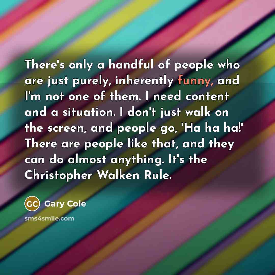 “There's only a handful of people who are just purely, inherently funny, and I'm not one of them. I need content and a situation. I don't just walk on the screen, and people go, 'Ha ha ha!' There are people like that, and they can do almost anything. It's the Christopher Walken Rule.” quote by Gary Cole