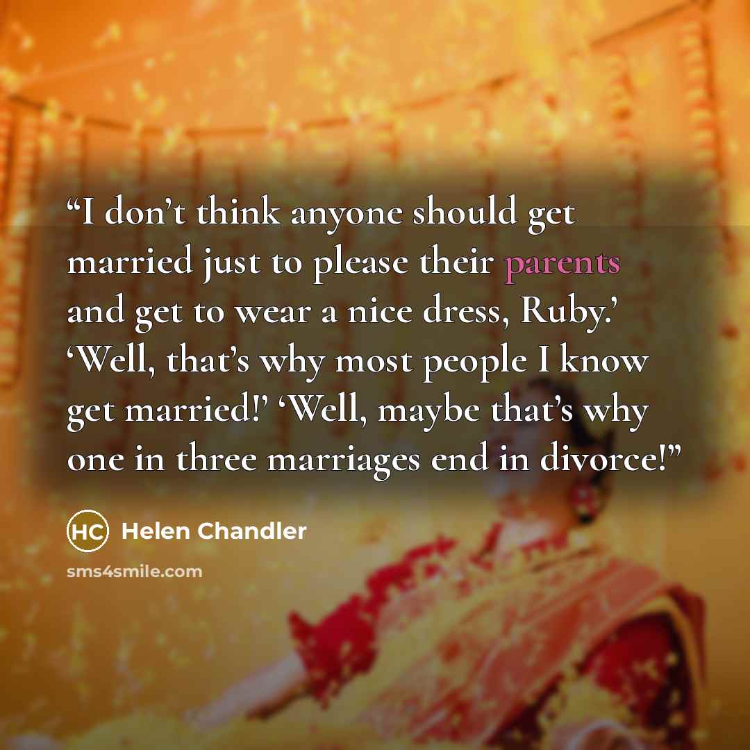 “I don’t think anyone should get married just to please their parents and get to wear a nice dress, Ruby.’ ‘Well, that’s why most people I know get married!’ ‘Well, maybe that’s why one in three marriages end in divorce!” quote by Helen Chandler