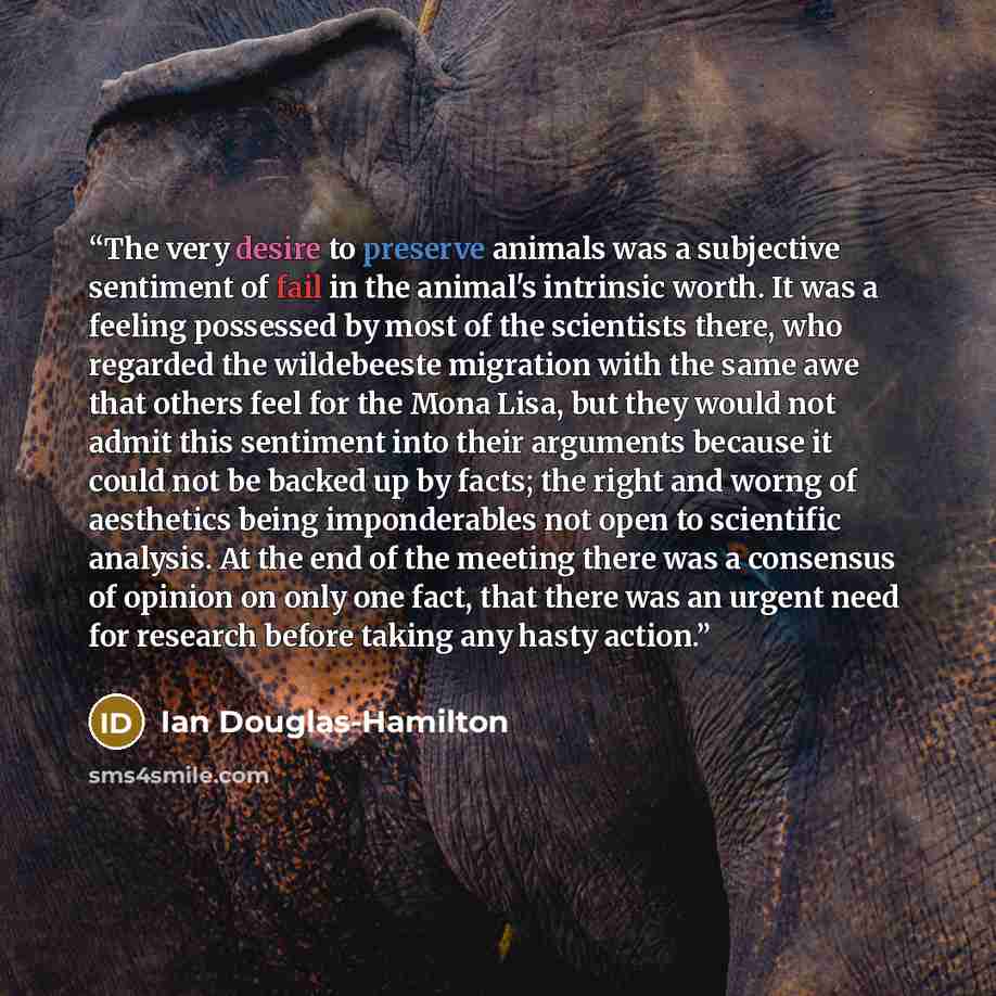 “The very desire to preserve animals was a subjective sentiment of fail in the animal's intrinsic worth. It was a feeling possessed by most of the scientists there, who regarded the wildebeeste migration with the same awe that others feel for the Mona Lisa, but they would not admit this sentiment…” quote by Ian Douglas-Hamilton