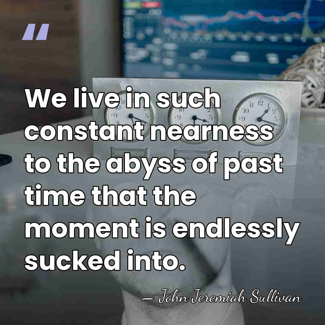 We live in such constant nearness to the abyss of past time&hellip; - John Jeremiah Sullivan