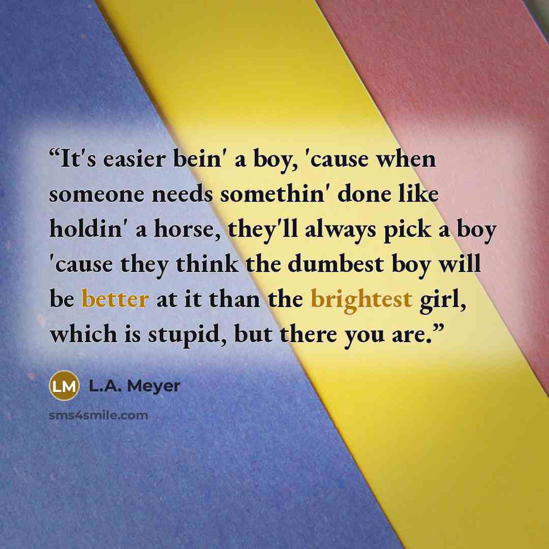 “It's easier bein' a boy, 'cause when someone needs somethin' done like holdin' a horse, they'll always pick a boy 'cause they think the dumbest boy will be better at it than the brightest girl, which is stupid, but there you are.” quote by L.A. Meyer