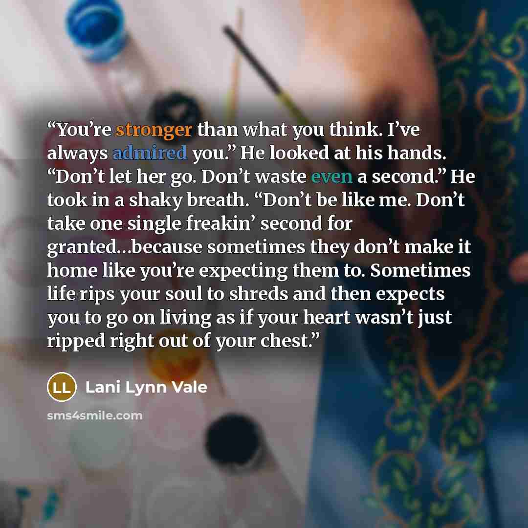 “You’re stronger than what you think. I’ve always admired you.” He looked at his hands. “Don’t let her go. Don’t waste even a second.” He took in a shaky breath. “Don’t be like me. Don’t take one single freakin’ second for granted…because sometimes they don’t make it home like you’re expecting them…” quote by Lani Lynn Vale