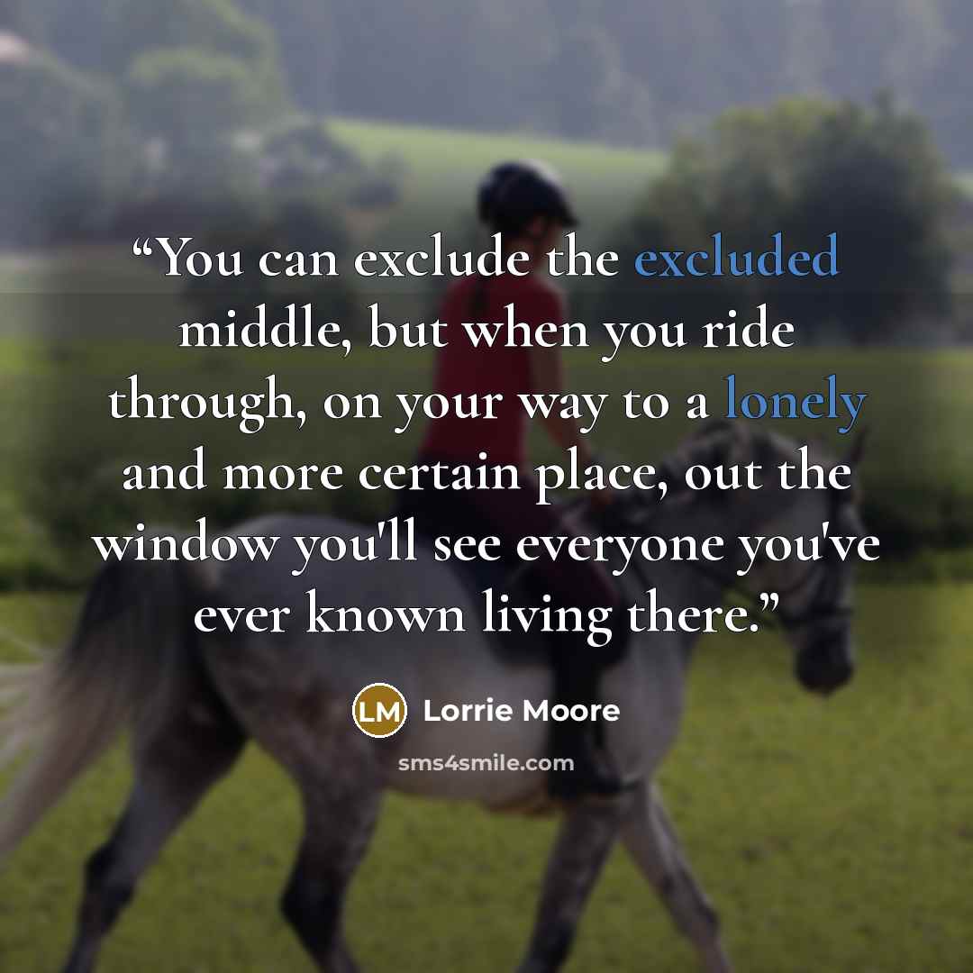 “You can exclude the excluded middle, but when you ride through, on your way to a lonely and more certain place, out the window you'll see everyone you've ever known living there.” quote by Lorrie Moore