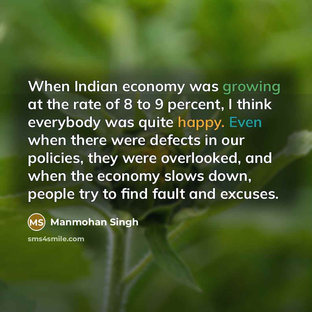 “When Indian economy was growing at the rate of 8 to 9 percent, I think everybody was quite happy. Even when there were defects in our policies, they were overlooked, and when the economy slows down, people try to find fault and excuses.” quote by Manmohan Singh