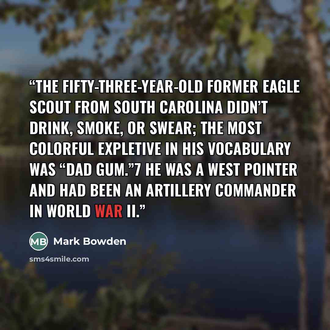 “The fifty-three-year-old former Eagle Scout from South Carolina didn’t drink, smoke, or swear; the most colorful expletive in his vocabulary was “dad gum.”7 He was a West Pointer and had been an artillery commander in World War II.” quote by Mark Bowden