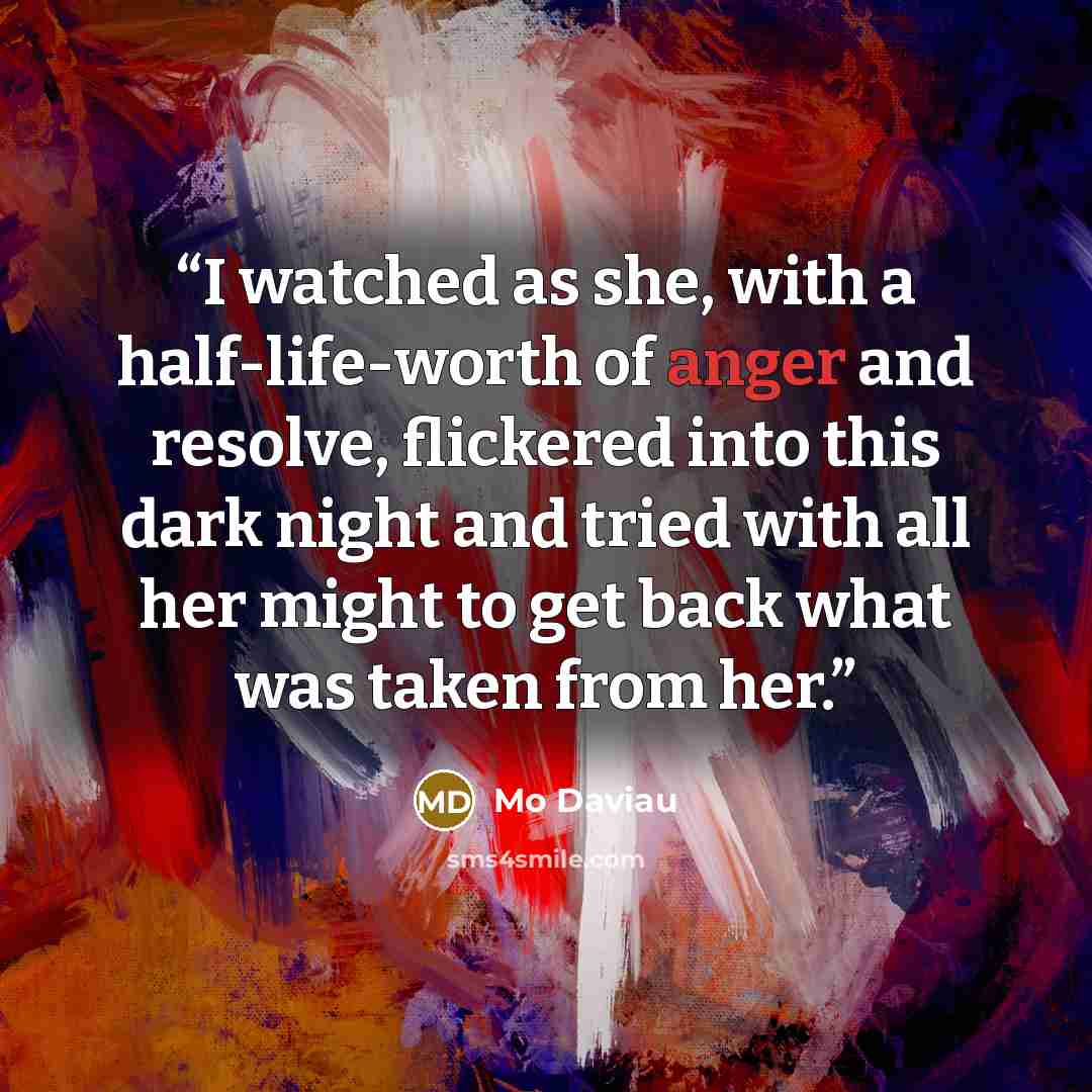 “I watched as she, with a half-life-worth of anger and resolve, flickered into this dark night and tried with all her might to get back what was taken from her.” quote by Mo Daviau